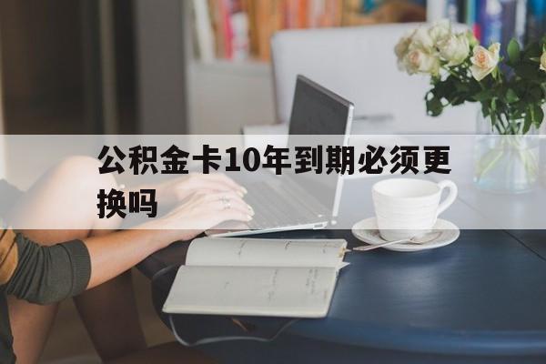 北京最新公积金卡10年到期必须更换吗方法分析(最方便真实的北京公积金卡几年不用会自动注销吗方法)